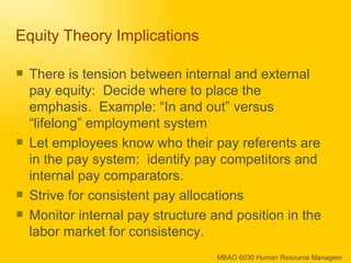 Equity Theory Implications  There is tension between internal and external pay equity:  Decide where to place the emphasis.  Example: “In and out” versus “lifelong” employment system  Let employees know who their pay referents are in the pay system:  identify pay competitors and internal pay comparators. Strive for consistent pay allocations Monitor internal pay structure and position in the labor market for consistency. 