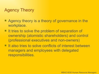 Agency Theory  Agency theory is a theory of governance in the workplace.  It tries to solve the problem of separation of ownership (atomistic shareholders) and control (professional executives and non-owners)  It also tries to solve conflicts of interest between managers and employees with delegated responsibilities. 