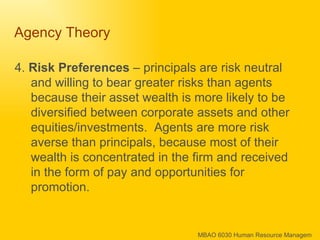 Agency Theory  4.  Risk Preferences  – principals are risk neutral and willing to bear greater risks than agents because their asset wealth is more likely to be diversified between corporate assets and other equities/investments.  Agents are more risk averse than principals, because most of their wealth is concentrated in the firm and received in the form of pay and opportunities for promotion.  