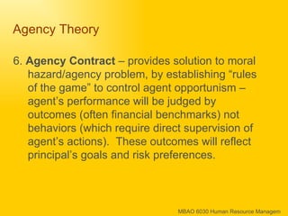 Agency Theory  6.  Agency Contract  – provides solution to moral hazard/agency problem, by establishing “rules of the game” to control agent opportunism – agent’s performance will be judged by outcomes (often financial benchmarks) not behaviors (which require direct supervision of agent’s actions).  These outcomes will reflect principal’s goals and risk preferences.  