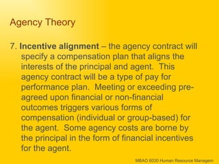 Agency Theory  7.  Incentive alignment  – the agency contract will specify a compensation plan that aligns the interests of the principal and agent.  This agency contract will be a type of pay for performance plan.  Meeting or exceeding pre-agreed upon financial or non-financial outcomes triggers various forms of compensation (individual or group-based) for the agent.  Some agency costs are borne by the principal in the form of financial incentives for the agent.  