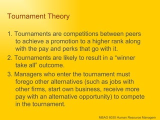 Tournament Theory  1. Tournaments are competitions between peers to achieve a promotion to a higher rank along with the pay and perks that go with it.  2. Tournaments are likely to result in a “winner take all” outcome.  3. Managers who enter the tournament must forego other alternatives (such as jobs with other firms, start own business, receive more pay with an alternative opportunity) to compete in the tournament. 