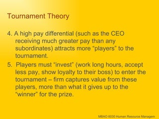 Tournament Theory  4. A high pay differential (such as the CEO receiving much greater pay than any subordinates) attracts more “players” to the tournament. 5.  Players must “invest” (work long hours, accept less pay, show loyalty to their boss) to enter the tournament – firm captures value from these players, more than what it gives up to the “winner” for the prize. 
