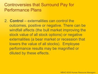 Controversies that Surround Pay for Performance Plans 2.  Control  – externalities can control the outcomes, positive or negative. There can be windfall affects (the bull market improving the stock value of all stock options) or negative externalities (a bear market or recession that lowers the value of all stocks).  Employee performance results may be magnified or diluted by these effects. 