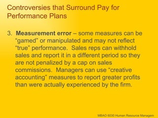 Controversies that Surround Pay for Performance Plans 3.  Measurement error  – some measures can be “gamed” or manipulated and may not reflect “true” performance.  Sales reps can withhold sales and report it in a different period so they are not penalized by a cap on sales commissions.  Managers can use “creative accounting” measures to report greater profits than were actually experienced by the firm. 