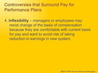 Controversies that Surround Pay for Performance Plans 4.  Inflexibility  – managers or employees may resist change of the basis of compensation because they are comfortable with current basis for pay and want to avoid risk of taking reduction in earnings in new system. 