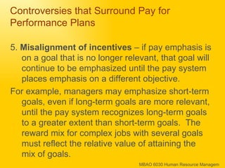 Controversies that Surround Pay for Performance Plans 5.  Misalignment of incentives  – if pay emphasis is on a goal that is no longer relevant, that goal will continue to be emphasized until the pay system places emphasis on a different objective. For example, managers may emphasize short-term goals, even if long-term goals are more relevant, until the pay system recognizes long-term goals to a greater extent than short-term goals.  The reward mix for complex jobs with several goals must reflect the relative value of attaining the mix of goals. 