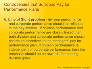 Controversies that Surround Pay for Performance Plans 6.  Line of Sight problem  - division performance and corporate performance should be reflected in the pay system.  If division performance and corporate performance are closely linked than both division and corporate performance should contribute incentives to the managers’ pay for performance plan. If division performance is independent of corporate performance, then the emphasis should be on rewards for meeting division goals. 