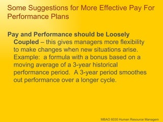 Some Suggestions for More Effective Pay For Performance Plans Pay and Performance should be Loosely Coupled  – this gives managers more flexibility to make changes when new situations arise.  Example:  a formula with a bonus based on a moving average of a 3-year historical performance period.  A 3-year period smoothes out performance over a longer cycle. 