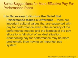 Some Suggestions for More Effective Pay For Performance Plans It is Necessary to Nurture the Belief that Performance Makes a Difference  – there are important cultural values that are supported with pay for performance even if the accuracy of the performance metrics and the fairness of the pay allocations fall short of an ideal situation.  Abandoning pay for performance may be more problematic than having an imperfect pay system. 