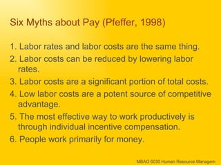 Six Myths about Pay (Pfeffer, 1998) 1. Labor rates and labor costs are the same thing. 2. Labor costs can be reduced by lowering labor rates. 3. Labor costs are a significant portion of total costs. 4. Low labor costs are a potent source of competitive advantage. 5. The most effective way to work productively is through individual incentive compensation. 6. People work primarily for money. 