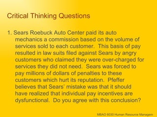 Critical Thinking Questions 1. Sears Roebuck Auto Center paid its auto mechanics a commission based on the volume of services sold to each customer.  This basis of pay resulted in law suits filed against Sears by angry customers who claimed they were over-charged for services they did not need.  Sears was forced to pay millions of dollars of penalties to these customers which hurt its reputation.  Pfeffer believes that Sears’ mistake was that it should have realized that individual pay incentives are dysfunctional.  Do you agree with this conclusion? 