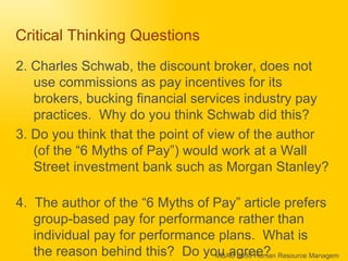 Critical Thinking Questions 2. Charles Schwab, the discount broker, does not use commissions as pay incentives for its brokers, bucking financial services industry pay practices.  Why do you think Schwab did this?  3. Do you think that the point of view of the author (of the “6 Myths of Pay”) would work at a Wall Street investment bank such as Morgan Stanley?  4.  The author of the “6 Myths of Pay” article prefers group-based pay for performance rather than individual pay for performance plans.  What is the reason behind this?  Do you agree? 