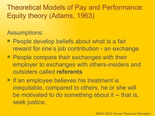 Theoretical Models of Pay and Performance: Equity theory (Adams, 1963) Assumptions: People develop beliefs about what is a fair reward for one’s job contribution - an exchange People compare their exchanges with their employer to exchanges with others-insiders and outsiders called  referents If an employee believes his treatment is inequitable, compared to others, he or she will be motivated to do something about it -- that is, seek justice. 