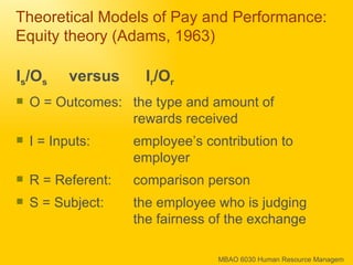 Theoretical Models of Pay and Performance: Equity theory (Adams, 1963) I s /O s   versus  I r /O r O = Outcomes: the type and amount of rewards received I = Inputs:  employee’s contribution to employer R = Referent:  comparison person S = Subject:  the employee who is judging the fairness of the exchange 