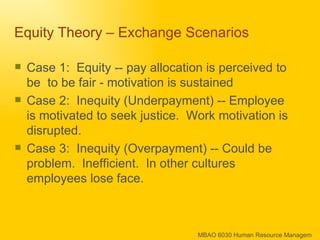Equity Theory – Exchange Scenarios  Case 1:  Equity -- pay allocation is perceived to be  to be fair - motivation is sustained Case 2:  Inequity (Underpayment) -- Employee is motivated to seek justice.  Work motivation is disrupted. Case 3:  Inequity (Overpayment) -- Could be problem.  Inefficient.  In other cultures employees lose face. 