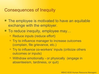 Consequences of Inequity  The employee is motivated to have an equitable exchange with the employer. To reduce inequity, employee may… Reduce inputs (reduce effort) Try to influence manager to increase outcomes (complain, file grievance, etc.) Try to influence co-workers’ inputs (criticize others outcomes or inputs) Withdraw emotionally - or physically  (engage in absenteeism, tardiness, or quit) 