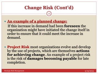Change Risk (Cont’d)
9/19/2015Strategic Risk Management
21
 An example of a planned change:
If this increase in demand had been foreseen the
organization might have initiated the change itself in
order to ensure that it could meet the increase in
demand.
 Project Risk most organizations evolve and develop
by the use of projects, which are themselves actions
for achieving change. An example of a project risk
is the risk of damages becoming payable for late
completion.
 