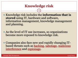 Knowledge risk
9/19/2015Strategic Risk Management
25
 Knowledge risk includes the information that is
stored using IT, hardware and software,
information management, knowledge management
and planning.
 As the level of IT use increases, so organizations
become more exposed to knowledge risk.
 Companies also face new and rapidly changing IT-
based threats such as hacking, sabotage, malicious
interference and espionage.
 