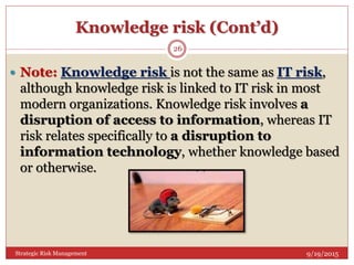 Knowledge risk (Cont’d)
9/19/2015Strategic Risk Management
26
 Note: Knowledge risk is not the same as IT risk,
although knowledge risk is linked to IT risk in most
modern organizations. Knowledge risk involves a
disruption of access to information, whereas IT
risk relates specifically to a disruption to
information technology, whether knowledge based
or otherwise.
 