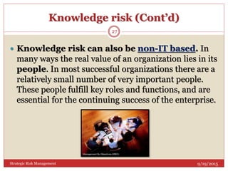 Knowledge risk (Cont’d)
9/19/2015Strategic Risk Management
27
 Knowledge risk can also be non-IT based. In
many ways the real value of an organization lies in its
people. In most successful organizations there are a
relatively small number of very important people.
These people fulfill key roles and functions, and are
essential for the continuing success of the enterprise.
 