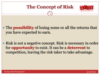 The Concept of Risk
 The possibility of losing some or all the returns that
you have expected to earn.
 Risk is not a negative concept. Risk is necessary in order
for opportunity to exist. It can be a deterrent to
competition, leaving the risk taker to take advantage.
9/19/2015
3
Strategic Risk Management
 