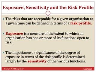 Exposure, Sensitivity and the Risk Profile
9/19/2015Strategic Risk Management
37
 The risks that are acceptable for a given organisation at
a given time can be defined in terms of a risk profile.
 Exposure is a measure of the extent to which an
organisation has one or more of its functions open to
risk.
 The importance or significance of the degree of
exposure in terms of the risk profile is determined
largely by the sensitivity of the various functions.
 