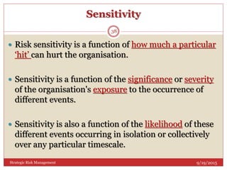 Sensitivity
9/19/2015Strategic Risk Management
38
 Risk sensitivity is a function of how much a particular
‘hit’ can hurt the organisation.
 Sensitivity is a function of the significance or severity
of the organisation's exposure to the occurrence of
different events.
 Sensitivity is also a function of the likelihood of these
different events occurring in isolation or collectively
over any particular timescale.
 
