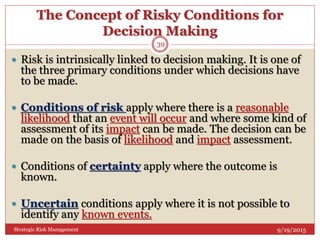 The Concept of Risky Conditions for
Decision Making
9/19/2015Strategic Risk Management
39
 Risk is intrinsically linked to decision making. It is one of
the three primary conditions under which decisions have
to be made.
 Conditions of risk apply where there is a reasonable
likelihood that an event will occur and where some kind of
assessment of its impact can be made. The decision can be
made on the basis of likelihood and impact assessment.
 Conditions of certainty apply where the outcome is
known.
 Uncertain conditions apply where it is not possible to
identify any known events.
 