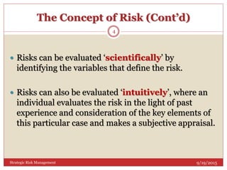 The Concept of Risk (Cont’d)
 Risks can be evaluated ‘scientifically’ by
identifying the variables that define the risk.
 Risks can also be evaluated ‘intuitively’, where an
individual evaluates the risk in the light of past
experience and consideration of the key elements of
this particular case and makes a subjective appraisal.
9/19/2015
4
Strategic Risk Management
 