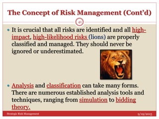 The Concept of Risk Management (Cont’d)
9/19/2015Strategic Risk Management
41
 It is crucial that all risks are identified and all high-
impact, high-likelihood risks (lions) are properly
classified and managed. They should never be
ignored or underestimated.
 Analysis and classification can take many forms.
There are numerous established analysis tools and
techniques, ranging from simulation to bidding
theory.
 