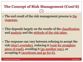 The Concept of Risk Management (Cont’d)
9/19/2015Strategic Risk Management
42
 The end result of the risk management process is the
response.
 This depends largely on the results of the classification
and analysis and the attitude of the risk taker.
 The response can vary between refusing to accept the
risk (don't overtake), reducing it (wait for straighter
piece of road), avoiding it (go another way), or
accepting it (accelerate and go for it).
 