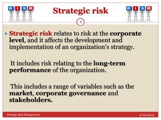 Strategic risk
 Strategic risk relates to risk at the corporate
level, and it affects the development and
implementation of an organization's strategy.
It includes risk relating to the long-term
performance of the organization.
This includes a range of variables such as the
market, corporate governance and
stakeholders.
9/19/2015
8
Strategic Risk Management
 