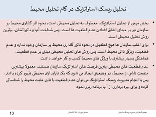 ‫محیط‬ ‫تحلیل‬ ‫گام‬ ‫در‬ ‫اتژیک‬‫ر‬‫است‬ ‫یسک‬‫ر‬ ‫تحلیل‬
•‫م‬‫ی‬‫گذار‬‫اثر‬‫نحوه‬،‫است‬ ‫محیطی‬‫تحلیل‬‫به‬ ‫معطوف‬،‫اتژیک‬‫ر‬‫است‬‫تحلیل‬‫از‬‫مهمی‬‫بخش‬‫بر‬‫حیط‬
‫اتش‬‫ر‬‫تاثی‬‫و‬‫آنها‬‫شناخت‬‫پس‬،‫است‬‫ها‬ ‫قطعیت‬‫عدم‬ ‫افتادن‬‫اتفاق‬‫مبنای‬‫بر‬‫نیز‬‫مان‬‫ز‬‫سا‬‫بهترین‬،‫ان‬
‫است‬ ‫محیطی‬‫تحلیل‬‫ش‬‫و‬‫ر‬.
•‫و‬‫د‬‫ر‬‫ندا‬‫وجود‬‫مان‬‫ز‬‫سا‬‫بر‬‫محیط‬‫ی‬‫گذار‬‫تاثیر‬‫نحوه‬ ‫در‬ ‫قطعیتی‬‫هیچ‬‫ها‬‫مان‬‫ز‬‫سا‬‫اغلب‬‫ای‬‫ر‬‫ب‬‫عدم‬
‫است‬ ‫محیط‬‫ذاتی‬ ‫ویژگی‬ ،‫قطعیت‬.‫قطعیت‬‫عدم‬‫بر‬ ‫مبتنی‬‫محیطی‬‫تحلیل‬‫های‬‫ش‬‫و‬‫ر‬‫پس‬،
‫داشت‬‫خواهد‬ ‫کار‬‫و‬‫کسب‬‫محیط‬‫های‬‫ویژگی‬‫با‬‫ی‬‫بیشتر‬‫بسیار‬‫هماهنگی‬.
•‫بیش‬‫معموال‬،‫هستند‬‫مان‬‫ز‬‫سا‬‫اتژیک‬‫ر‬‫است‬‫های‬‫فرصت‬‫بهترین‬‫محیطی‬‫های‬ ‫قطعیت‬‫عدم‬‫ترین‬
‫کر‬‫ر‬‫ظهو‬‫محیطی‬‫ی‬‫ناپایدار‬‫یک‬ ‫که‬ ‫شود‬‫می‬‫ایجاد‬ ‫وضعیتی‬‫در‬،‫محیط‬‫از‬‫ی‬ ‫ناش‬ ِ‫منفعت‬،‫باشد‬‫ده‬
‫ر‬‫محیط‬‫مثبت‬‫تاثیر‬‫با‬ ‫قطعیت‬‫عدم‬‫توان‬‫می‬‫اتژیک‬‫ر‬‫است‬‫یسک‬‫ر‬‫مدیریت‬‫انجام‬‫با‬‫پس‬‫شناسائی‬‫ا‬
‫نمود‬‫ی‬‫یز‬‫ر‬‫برنامه‬‫آنها‬‫از‬‫ی‬‫بردار‬‫بهره‬‫ای‬‫ر‬‫ب‬‫و‬‫کرده‬
‫سازمانی‬‫ریسک‬‫مدیریت‬ ‫انس‬‫ر‬‫کنف‬ ‫دومین‬‫نوریان‬ ‫حسین‬-‫آقابابائی‬ ‫لیال‬
10
 