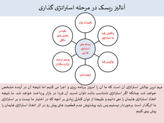 ‫ی‬‫گذار‬ ‫ی‬‫اتژ‬‫ر‬‫است‬ ‫مرحله‬ ‫در‬ ‫یسک‬‫ر‬ ‫آنالیز‬
‫مهم‬‫ترین‬‫چالش‬‫ی‬‫اتژ‬‫ر‬‫است‬‫آن‬‫است‬‫که‬‫ما‬‫آن‬‫ا‬‫ر‬‫ز‬‫و‬‫امر‬‫برنامه‬‫ی‬‫یز‬‫ر‬‫و‬‫ا‬‫ر‬‫اج‬‫می‬‫کنیم‬‫اما‬‫نتیجه‬‫آن‬‫در‬‫آینده‬‫مش‬‫خص‬
‫خواهد‬‫شد‬‫چنانکه‬‫اگر‬‫ی‬‫اتژ‬‫ر‬‫است‬‫نامناسب‬‫باشد‬‫تاوان‬‫شدید‬‫آن‬‫فردا‬‫در‬‫ار‬‫ز‬‫با‬‫پرداخت‬‫خواهد‬‫شد‬.‫ما‬‫نتی‬‫جه‬
‫اتخاذ‬‫ی‬‫اتژ‬‫ر‬‫است‬‫هایمان‬‫ا‬‫ر‬‫نمی‬‫دانیم‬‫و‬‫طبیعتا‬‫از‬‫توان‬‫کنترلی‬‫یادی‬‫ز‬‫بر‬‫آنچه‬‫که‬‫در‬‫اختیار‬‫ما‬‫نیست‬‫و‬‫بر‬‫ی‬‫اتژ‬‫ر‬‫است‬
‫ما‬‫اثرگذار‬‫است‬‫دار‬‫ر‬‫برخو‬‫نیستیم‬‫پس‬‫باید‬‫پیشاپیش‬‫عدم‬‫قطعیت‬‫های‬‫پیش‬‫و‬‫ر‬‫در‬‫اثر‬‫اتخاذ‬‫ات‬‫ر‬‫است‬‫ی‬‫ژ‬‫هایمان‬‫ا‬‫ر‬
‫پیش‬‫بینی‬‫کنیم‬
‫های‬ ‫ریسک‬
‫ی‬‫استراتژ‬
‫ی‬‫گذار‬
‫با‬ ‫ات‬‫ر‬‫تغیی‬‫ار‬‫ز‬
‫قبا‬‫ر‬ ‫واکنش‬
‫اتژ‬‫ر‬‫است‬‫به‬‫ی‬
‫قبا‬‫ر‬ ‫ی‬‫ر‬‫نوآو‬
‫تمایز‬ ‫توهم‬
‫رون‬‫از‬‫پیروی‬‫د‬
‫دیگر‬‫و‬‫ار‬‫ز‬‫با‬‫ان‬
‫بر‬ ‫تکیه‬
‫های‬‫تحلیل‬
‫ناکافی‬
 