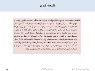 ‫ی‬‫گیر‬ ‫نتیجه‬
‫شاخص‬‫موفقیت‬‫در‬‫مدیریت‬‫یک‬‫ژ‬‫ات‬‫ر‬‫است‬‫در‬‫مان‬‫ز‬‫سا‬‫ها‬‫بیانگر‬‫وضعیت‬‫مطلوبی‬‫نی‬‫ست‬‫و‬
‫تواتر‬‫شکست‬‫در‬‫این‬‫تجربیات‬‫از‬‫موفقیت‬‫های‬‫آن‬‫به‬‫اتب‬‫ر‬‫م‬‫بیشتر‬‫است‬‫که‬‫ا‬‫ین‬‫نشان‬
‫دهنده‬‫یسک‬‫ر‬‫ی‬‫پذیر‬‫یاد‬‫ز‬‫ایند‬‫ر‬‫ف‬‫مدیریت‬‫یک‬‫ژ‬‫ات‬‫ر‬‫است‬‫در‬‫مان‬‫ز‬‫سا‬‫ها‬‫است‬‫پس‬‫ب‬‫اید‬‫چرخه‬
‫یت‬‫ر‬‫مدی‬‫یسک‬‫ر‬‫در‬‫تمامی‬‫احل‬‫ر‬‫م‬‫مدیریت‬‫اتژیک‬‫ر‬‫است‬‫ی‬‫جار‬‫ی‬‫ساز‬‫گردد‬‫تا‬‫از‬‫تاثی‬‫ات‬‫ر‬
‫مخرب‬‫عدم‬‫قطعیت‬‫بر‬‫آن‬‫ی‬‫جلوگیر‬‫شود‬.‫از‬‫ی‬‫سو‬‫دیگر‬‫محیط‬‫کسب‬‫و‬‫کار‬‫مان‬‫ز‬‫سا‬‫ها‬
‫محیطی‬‫پویا‬‫و‬‫پر‬‫تغییر‬‫و‬‫با‬‫عدم‬‫قطعیت‬‫های‬‫اوان‬‫ر‬‫ف‬‫است‬‫که‬‫این‬‫ویژگی‬‫ها‬‫می‬‫تواند‬
‫ای‬‫ر‬‫ب‬‫مان‬‫ز‬‫سا‬‫هم‬‫فرصت‬‫و‬‫هم‬‫تهدیدهای‬‫یادی‬‫ز‬‫ا‬‫ر‬‫به‬‫اه‬‫ر‬‫هم‬‫داشته‬‫باشد‬.‫یکی‬‫از‬‫ر‬‫ش‬‫و‬
‫های‬‫بسیار‬‫امد‬‫ر‬‫کا‬‫در‬‫شناخت‬‫عدم‬‫قطعیت‬‫های‬‫محیطی‬‫تحلیل‬‫یسک‬‫ر‬‫اتژی‬‫ر‬‫است‬‫ک‬‫است‬
‫که‬‫اگر‬‫به‬‫ت‬‫ر‬‫صو‬‫ی‬‫موثر‬‫انجام‬،‫شود‬‫ی‬ ‫اثربخش‬‫ی‬‫اتژ‬‫ر‬‫است‬‫های‬‫تدوین‬‫شده‬‫در‬‫س‬‫مان‬‫ز‬‫ا‬‫ا‬‫ر‬
‫بسیار‬‫ایش‬‫ز‬‫اف‬‫خواهد‬‫داد‬‫و‬‫موجب‬‫ایجاد‬‫تمایز‬‫در‬‫ار‬‫ز‬‫با‬‫قابتی‬‫ر‬‫می‬‫گردد‬.
‫سازمانی‬‫ریسک‬‫مدیریت‬ ‫انس‬‫ر‬‫کنف‬ ‫دومین‬‫نوریان‬ ‫حسین‬-‫آقابابائی‬ ‫لیال‬
16
 