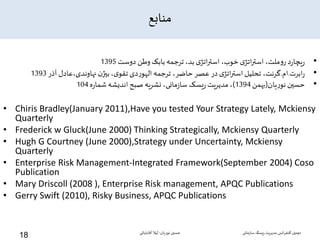 ‫منابع‬
•‫دوست‬ ‫وطن‬ ‫بابک‬ ‫ترجمه‬ ،‫بد‬ ‫ی‬‫اتژ‬‫ر‬‫است‬ ،‫خوب‬ ‫ی‬‫اتژ‬‫ر‬‫است‬ ،‫ملت‬‫و‬‫ر‬ ‫د‬‫ر‬‫یچا‬‫ر‬1395
•‫ابرت‬‫ر‬.‫ام‬.‫آذر‬ ‫نهاوندی،عادل‬‫ن‬‫بیژ‬،‫ی‬‫تقو‬ ‫دی‬‫ر‬‫الهو‬ ‫ترجمه‬ ،‫حاضر‬ ‫عصر‬ ‫در‬ ‫ی‬‫اتژ‬‫ر‬‫است‬‫تحلیل‬ ،‫گرنت‬1393
•‫یان‬‫ر‬‫نو‬ ‫حسین‬(‫بهمن‬1394)‫ه‬‫ر‬‫شما‬ ‫اندیشه‬ ‫صبح‬ ‫نشریه‬ ،‫مانی‬‫ز‬‫سا‬ ‫یسک‬‫ر‬ ‫مدیریت‬،104
• Chiris Bradley(January 2011),Have you tested Your Strategy Lately, Mckiensy
Quarterly
• Frederick w Gluck(June 2000) Thinking Strategically, Mckiensy Quarterly
• Hugh G Courtney (June 2000),Strategy under Uncertainty, Mckiensy
Quarterly
• Enterprise Risk Management-Integrated Framework(September 2004) Coso
Publication
• Mary Driscoll (2008 ), Enterprise Risk management, APQC Publications
• Gerry Swift (2010), Risky Business, APQC Publications
‫سازمانی‬‫ریسک‬‫مدیریت‬ ‫انس‬‫ر‬‫کنف‬ ‫دومین‬‫نوریان‬ ‫حسین‬-‫آقابابائی‬ ‫لیال‬
18
 