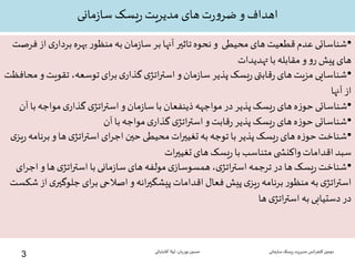 ‫مانی‬‫ز‬‫سا‬ ‫یسک‬‫ر‬ ‫مدیریت‬ ‫های‬‫ت‬‫ر‬‫و‬‫ضر‬ ‫و‬ ‫اهداف‬
•‫شناسائی‬‫آنها‬ ‫تاثیر‬‫نحوه‬‫و‬ ‫محیطی‬ ‫های‬ ‫قطعیت‬‫عدم‬‫به‬‫مان‬‫ز‬‫سا‬‫بر‬‫ی‬‫بردار‬‫بهره‬ ‫ر‬‫منظو‬‫فرصت‬‫از‬
‫تهدیدات‬‫با‬‫مقابله‬‫و‬‫و‬‫ر‬ ‫پیش‬‫های‬
•‫تقوی‬ ،‫توسعه‬‫ای‬‫ر‬‫ب‬‫ی‬‫گذار‬‫ی‬‫اتژ‬‫ر‬‫است‬‫و‬‫مان‬‫ز‬‫سا‬‫پذیر‬‫یسک‬‫ر‬‫قابتی‬‫ر‬‫های‬‫مزیت‬‫شناسایی‬‫محافظت‬‫و‬ ‫ت‬
‫آنها‬ ‫از‬
•‫ب‬‫مواجه‬‫ی‬‫گذار‬‫ی‬‫اتژ‬‫ر‬‫است‬‫و‬‫مان‬‫ز‬‫سا‬‫با‬ ‫ذینفعان‬‫مواجهه‬‫در‬‫پذیر‬‫یسک‬‫ر‬‫های‬‫ه‬‫ز‬‫حو‬‫شناسائی‬‫آن‬‫ا‬
•‫آن‬‫با‬‫مواجه‬‫ی‬‫گذار‬‫ی‬‫اتژ‬‫ر‬‫است‬‫و‬‫قابت‬‫ر‬‫پذیر‬‫یسک‬‫ر‬‫های‬‫ه‬‫ز‬‫حو‬‫شناسائی‬
•‫بر‬‫و‬‫ها‬‫ی‬‫اتژ‬‫ر‬‫است‬‫ای‬‫ر‬‫اج‬‫حین‬‫محیطی‬‫ات‬‫ر‬‫تغیی‬‫به‬‫توجه‬‫با‬‫پذیر‬‫یسک‬‫ر‬‫های‬‫ه‬‫ز‬‫حو‬‫شناخت‬‫ی‬‫یز‬‫ر‬‫نامه‬
‫ات‬‫ر‬‫تغیی‬‫های‬‫یسک‬‫ر‬‫با‬‫متناسب‬‫ی‬ ‫واکنش‬‫اقدامات‬‫سبد‬
•‫و‬‫ها‬‫ی‬‫اتژ‬‫ر‬‫است‬‫با‬‫مانی‬‫ز‬‫سا‬‫های‬ ‫مولفه‬‫ی‬‫همسوساز‬،‫ی‬‫اتژ‬‫ر‬‫است‬‫ترجمه‬‫در‬‫ها‬‫یسک‬‫ر‬‫شناخت‬‫ای‬‫ر‬‫اج‬
‫اصالحی‬‫و‬‫انه‬‫ر‬‫پیشگی‬‫اقدامات‬ ‫فعال‬‫پیش‬‫ی‬‫یز‬‫ر‬‫برنامه‬ ‫ر‬‫منظو‬ ‫به‬‫ی‬‫اتژ‬‫ر‬‫است‬‫ای‬‫ر‬‫ب‬‫جلوگ‬‫شکست‬‫از‬‫ی‬‫یر‬
‫ها‬‫ی‬‫اتژ‬‫ر‬‫است‬ ‫به‬‫دستیابی‬‫در‬
‫سازمانی‬‫ریسک‬‫مدیریت‬ ‫انس‬‫ر‬‫کنف‬ ‫دومین‬‫نوریان‬ ‫حسین‬-‫آقابابائی‬ ‫لیال‬
3
 