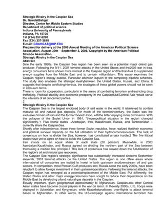 Strategic Rivalry in the Caspian Sea
Dr. GawdatBahgat
Director, Center for Middle Eastern Studies
Department of political science
Indiana University of Pennsylvania
Indiana, PA 15705
Tel (724) 357-2290
Fax (724) 357-3810
E-mail: GBAHGAT@IUP.EDU
Prepared for delivery at the 2006 Annual Meeting of the American Political Science
Association, August 30th – September 3, 2006. Copyright by the American Political
Science Association.
Strategic Rivalry in the Caspian Sea
Abstract
Sine the early 1990s, the Caspian Sea region has been seen as a potential major oiland gas
producer. Following the 9/11, 2001 terrorist attacks in the United States and the2003 war in Iraq,
energy consumers have shown more interest in the Caspian region andCentral Asia to supplement
energy supplies from the Middle East and to contain militantIslam. This essay examines the
Caspian region’s energy outlook. Particular attention isgiven to the competing pipeline schemes.
The study also analyzes the strategic rivalrybetween the United States, Russia, and China. It
suggests that despite conflictinginterests, the strategies of these global powers should not be seen
in zero-sum terms.
There is room for cooperation, particularly in the areas of combating terrorism andrestricting drug
trafficking. Political stability and economic prosperity in the CaspianSea/Central Asia would serve
the interests of all concerned parties.
2
Strategic Rivalry in the Caspian Sea
The Caspian Sea is the largest enclosed body of salt water in the world. It isbelieved to contain
massive oil and natural gas deposits. For much of the twentiethcentury, the Basin was the
exclusive domain of Iran and the former Soviet Union, withthe latter enjoying more dominance. With
the collapse of the Soviet Union in 1991, “thegeopolitical situation in the region changed
significantly.”1 Five littoral states –Azerbaijan, Iran, Kazakhstan, Russia, and Turkmenistan –
currently share the CaspianSea.
Shortly after independence, these three former Soviet republics, have realized thattheir economic
and political survival depends on the full utilization of their hydrocarbonresources. The lack of
consensus on how to divide the Sea, however, has constituted amajor hurdle.2 The five littoral
states have yet to agree on how to divide the Caspian Sea.
Iran insists on an equal share of each state (20 percent). Meanwhile, in 2003
Azerbaijan,Kazakhstan, and Russia agreed on dividing the northern part of the Sea between
themusing a median line principle.3 This lack of consensus has slowed down the fullutilization of
the region’s oil and natural gas resources.
The Caspian Sea region’s strategic significance has substantially increased sincethe September
eleventh, 2001 terrorist attacks on the United States. The region is one offew areas where
international oil companies are invited to invest in both upstream anddownstream oil and gas
sectors. In comparison, most Persian Gulf producers and, Russia,since the early 2000s, have been
reluctant to allow foreign investment in their upstreamoperations. Following the terrorist attacks, the
Caspian region has emerged as a potentialreplacement of the Middle East. Put differently, the
United States and other major energyconsumers have sought to reduce their dependence on the
Middle East by developing oiland natural gas deposits in the Caspian.
Equally important, given geographical approximately to Afghanistan, Caspian,and other Central
Asian states have become crucial players in the war on terror. In theearly 2000s, U.S. troops were
deployed in Uzbekistan and Kyrgyzstan, while Kazakhstanallowed over-flights to attack terrorist
bases in Afghanistan. In other words, the U.S.campaign against international terrorism has

 