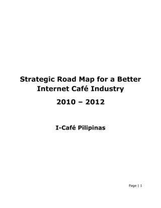 Strategic Road Map for a Better
    Internet Café Industry
         2010 – 2012


         I-Café Pilipinas




                            Page | 1
 