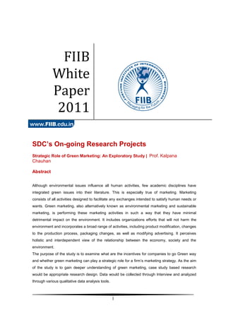 FIIB
            White
            Paper
             2011

SDC’s On-going Research Projects
Strategic Role of Green Marketing: An Exploratory Study | Prof. Kalpana
Chauhan

Abstract


Although environmental issues influence all human activities, few academic disciplines have
integrated green issues into their literature. This is especially true of marketing. Marketing
consists of all activities designed to facilitate any exchanges intended to satisfy human needs or
wants. Green marketing, also alternatively known as environmental marketing and sustainable
marketing, is performing these marketing activities in such a way that they have minimal
detrimental impact on the environment. It includes organizations efforts that will not harm the
environment and incorporates a broad range of activities, including product modification, changes
to the production process, packaging changes, as well as modifying advertising. It perceives
holistic and interdependent view of the relationship between the economy, society and the
environment.
The purpose of the study is to examine what are the incentives for companies to go Green way
and whether green marketing can play a strategic role for a firm’s marketing strategy. As the aim
of the study is to gain deeper understanding of green marketing, case study based research
would be appropriate research design. Data would be collected through Interview and analyzed
through various qualitative data analysis tools.



                                                   1
 