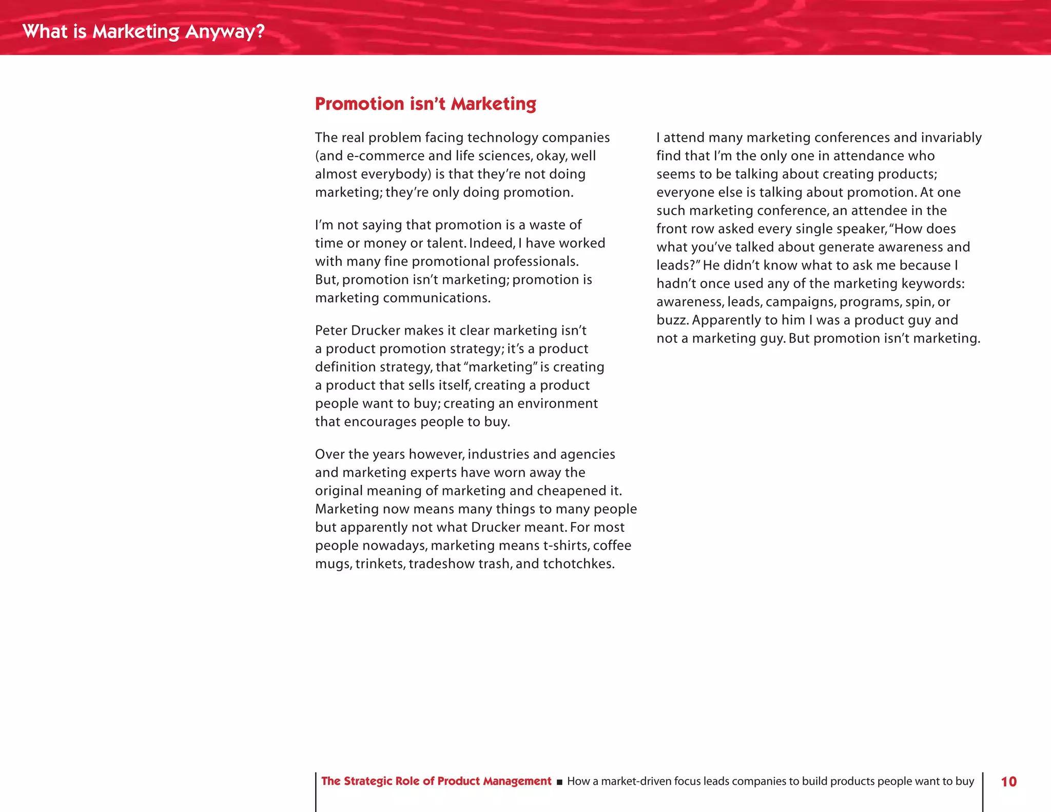 What is Marketing Anyway?


                            Promotion isn’t Marketing
                            The real problem facing technology companies                 I attend many marketing conferences and invariably
                            (and e-commerce and life sciences, okay, well                find that I’m the only one in attendance who
                            almost everybody) is that they’re not doing                  seems to be talking about creating products;
                            marketing; they’re only doing promotion.                     everyone else is talking about promotion. At one
                                                                                         such marketing conference, an attendee in the
                            I’m not saying that promotion is a waste of                  front row asked every single speaker, “How does
                            time or money or talent. Indeed, I have worked               what you’ve talked about generate awareness and
                            with many fine promotional professionals.                    leads?” He didn’t know what to ask me because I
                            But, promotion isn’t marketing; promotion is                 hadn’t once used any of the marketing keywords:
                            marketing communications.                                    awareness, leads, campaigns, programs, spin, or
                                                                                         buzz. Apparently to him I was a product guy and
                            Peter Drucker makes it clear marketing isn’t
                                                                                         not a marketing guy. But promotion isn’t marketing.
                            a product promotion strategy; it’s a product
                            definition strategy, that “marketing” is creating
                            a product that sells itself, creating a product
                            people want to buy; creating an environment
                            that encourages people to buy.

                            Over the years however, industries and agencies
                            and marketing experts have worn away the
                            original meaning of marketing and cheapened it.
                            Marketing now means many things to many people
                            but apparently not what Drucker meant. For most
                            people nowadays, marketing means t-shirts, coffee
                            mugs, trinkets, tradeshow trash, and tchotchkes.




                             The Strategic Role of Product Management   How a market-driven focus leads companies to build products people want to buy   10
 