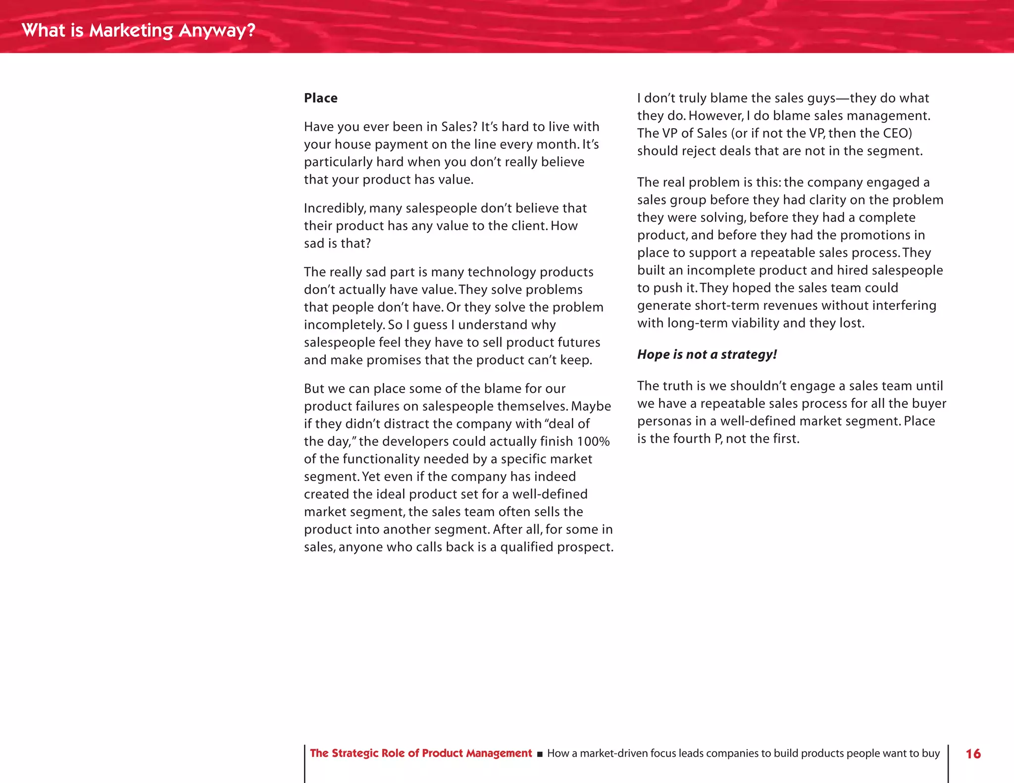 What is Marketing Anyway?


                            Place                                                        I don’t truly blame the sales guys—they do what
                                                                                         they do. However, I do blame sales management.
                            Have you ever been in Sales? It’s hard to live with          The VP of Sales (or if not the VP, then the CEO)
                            your house payment on the line every month. It’s             should reject deals that are not in the segment.
                            particularly hard when you don’t really believe
                            that your product has value.                                 The real problem is this: the company engaged a
                                                                                         sales group before they had clarity on the problem
                            Incredibly, many salespeople don’t believe that
                                                                                         they were solving, before they had a complete
                            their product has any value to the client. How
                                                                                         product, and before they had the promotions in
                            sad is that?
                                                                                         place to support a repeatable sales process. They
                            The really sad part is many technology products              built an incomplete product and hired salespeople
                            don’t actually have value. They solve problems               to push it. They hoped the sales team could
                            that people don’t have. Or they solve the problem            generate short-term revenues without interfering
                            incompletely. So I guess I understand why                    with long-term viability and they lost.
                            salespeople feel they have to sell product futures
                            and make promises that the product can’t keep.               Hope is not a strategy!

                            But we can place some of the blame for our                   The truth is we shouldn’t engage a sales team until
                            product failures on salespeople themselves. Maybe            we have a repeatable sales process for all the buyer
                            if they didn’t distract the company with “deal of            personas in a well-defined market segment. Place
                            the day,” the developers could actually finish 100%          is the fourth P, not the first.
                            of the functionality needed by a specific market
                            segment. Yet even if the company has indeed
                            created the ideal product set for a well-defined
                            market segment, the sales team often sells the
                            product into another segment. After all, for some in
                            sales, anyone who calls back is a qualified prospect.




                             The Strategic Role of Product Management   How a market-driven focus leads companies to build products people want to buy   16
 