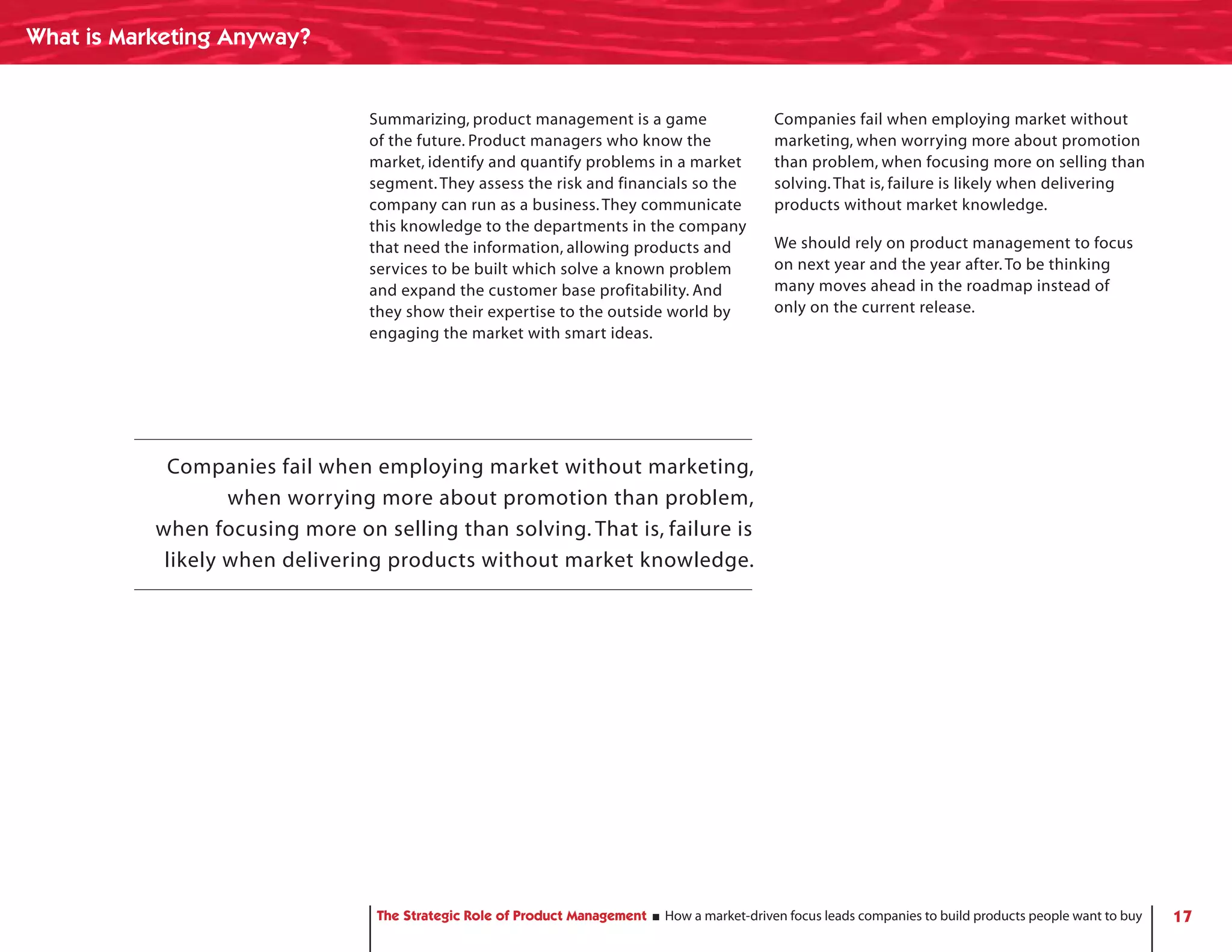 What is Marketing Anyway?


                                 Summarizing, product management is a game                    Companies fail when employing market without
                                 of the future. Product managers who know the                 marketing, when worrying more about promotion
                                 market, identify and quantify problems in a market           than problem, when focusing more on selling than
                                 segment. They assess the risk and financials so the          solving. That is, failure is likely when delivering
                                 company can run as a business. They communicate              products without market knowledge.
                                 this knowledge to the departments in the company
                                 that need the information, allowing products and             We should rely on product management to focus
                                 services to be built which solve a known problem             on next year and the year after. To be thinking
                                 and expand the customer base profitability. And              many moves ahead in the roadmap instead of
                                 they show their expertise to the outside world by            only on the current release.
                                 engaging the market with smart ideas.




            Companies fail when employing market without marketing,
                   when worrying more about promotion than problem,
           when focusing more on selling than solving. That is, failure is
            likely when delivering products without market knowledge.




                                  The Strategic Role of Product Management   How a market-driven focus leads companies to build products people want to buy   17
 