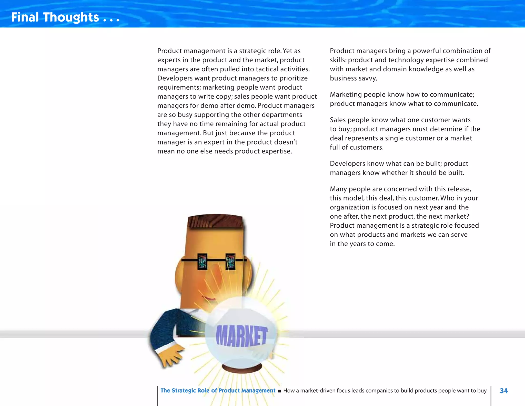 Final Thoughts . . .

                       Product management is a strategic role. Yet as               Product managers bring a powerful combination of
                       experts in the product and the market, product               skills: product and technology expertise combined
                       managers are often pulled into tactical activities.          with market and domain knowledge as well as
                       Developers want product managers to prioritize               business savvy.
                       requirements; marketing people want product
                       managers to write copy; sales people want product            Marketing people know how to communicate;
                       managers for demo after demo. Product managers               product managers know what to communicate.
                       are so busy supporting the other departments
                                                                                    Sales people know what one customer wants
                       they have no time remaining for actual product
                                                                                    to buy; product managers must determine if the
                       management. But just because the product
                                                                                    deal represents a single customer or a market
                       manager is an expert in the product doesn’t
                                                                                    full of customers.
                       mean no one else needs product expertise.
                                                                                    Developers know what can be built; product
                                                                                    managers know whether it should be built.

                                                                                    Many people are concerned with this release,
                                                                                    this model, this deal, this customer. Who in your
                                                                                    organization is focused on next year and the
                                                                                    one after, the next product, the next market?
                                                                                    Product management is a strategic role focused
                                                                                    on what products and markets we can serve
                                                                                    in the years to come.




                        The Strategic Role of Product Management   How a market-driven focus leads companies to build products people want to buy   34
 