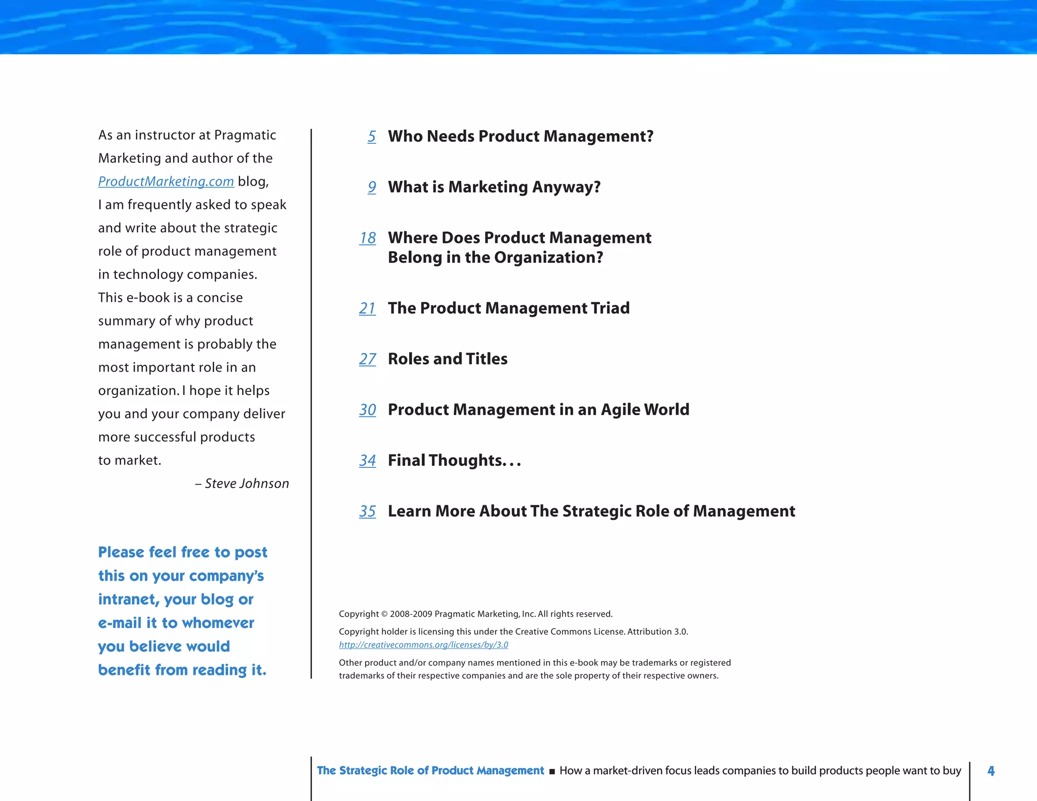 As an instructor at Pragmatic               5 Who Needs Product Management?
Marketing and author of the
ProductMarketing.com blog,                  9 What is Marketing Anyway?
I am frequently asked to speak
and write about the strategic
                                         18 Where Does Product Management
role of product management
                                            Belong in the Organization?
in technology companies.
This e-book is a concise
                                         21 The Product Management Triad
summary of why product
management is probably the
most important role in an
                                         27 Roles and Titles
organization. I hope it helps
you and your company deliver             30 Product Management in an Agile World
more successful products
to market.                               34 Final Thoughts. . .
                – Steve Johnson

                                         35 Learn More About The Strategic Role of Management

Please feel free to post
this on your company’s
intranet, your blog or
                                     Copyright © 2008-2009 Pragmatic Marketing, Inc. All rights reserved.
e-mail it to whomever                Copyright holder is licensing this under the Creative Commons License. Attribution 3.0.
you believe would                    http://creativecommons.org/licenses/by/3.0
                                     Other product and/or company names mentioned in this e-book may be trademarks or registered
benefit from reading it.             trademarks of their respective companies and are the sole property of their respective owners.




                                  The Strategic Role of Product Management                 How a market-driven focus leads companies to build products people want to buy   4
 