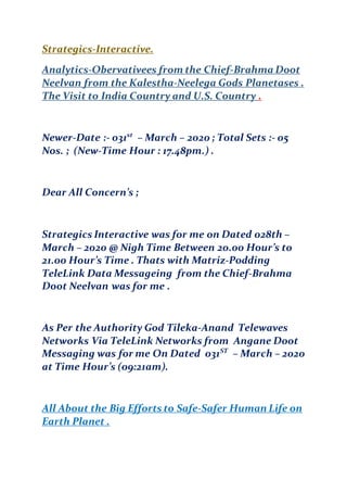 Strategics-Interactive.
Analytics-Obervativees from the Chief-Brahma Doot
Neelvan from the Kalestha-Neelega Gods Planetases .
The Visit to India Country and U.S. Country .
Newer-Date :- 031st
– March – 2020 ; Total Sets :- 05
Nos. ; (New-Time Hour : 17.48pm.) .
Dear All Concern’s ;
Strategics Interactive was for me on Dated 028th –
March – 2020 @ Nigh Time Between 20.00 Hour’s to
21.00 Hour’s Time . Thats with Matriz-Podding
TeleLink Data Messageing from the Chief-Brahma
D0ot Neelvan was for me .
As Per the Authority God Tileka-Anand Telewaves
Networks Via TeleLink Networks from Angane Doot
Messaging was for me On Dated 031ST
– March – 2020
at Time Hour’s (09:21am).
All About the Big Efforts to Safe-Safer Human Life on
Earth Planet .
 