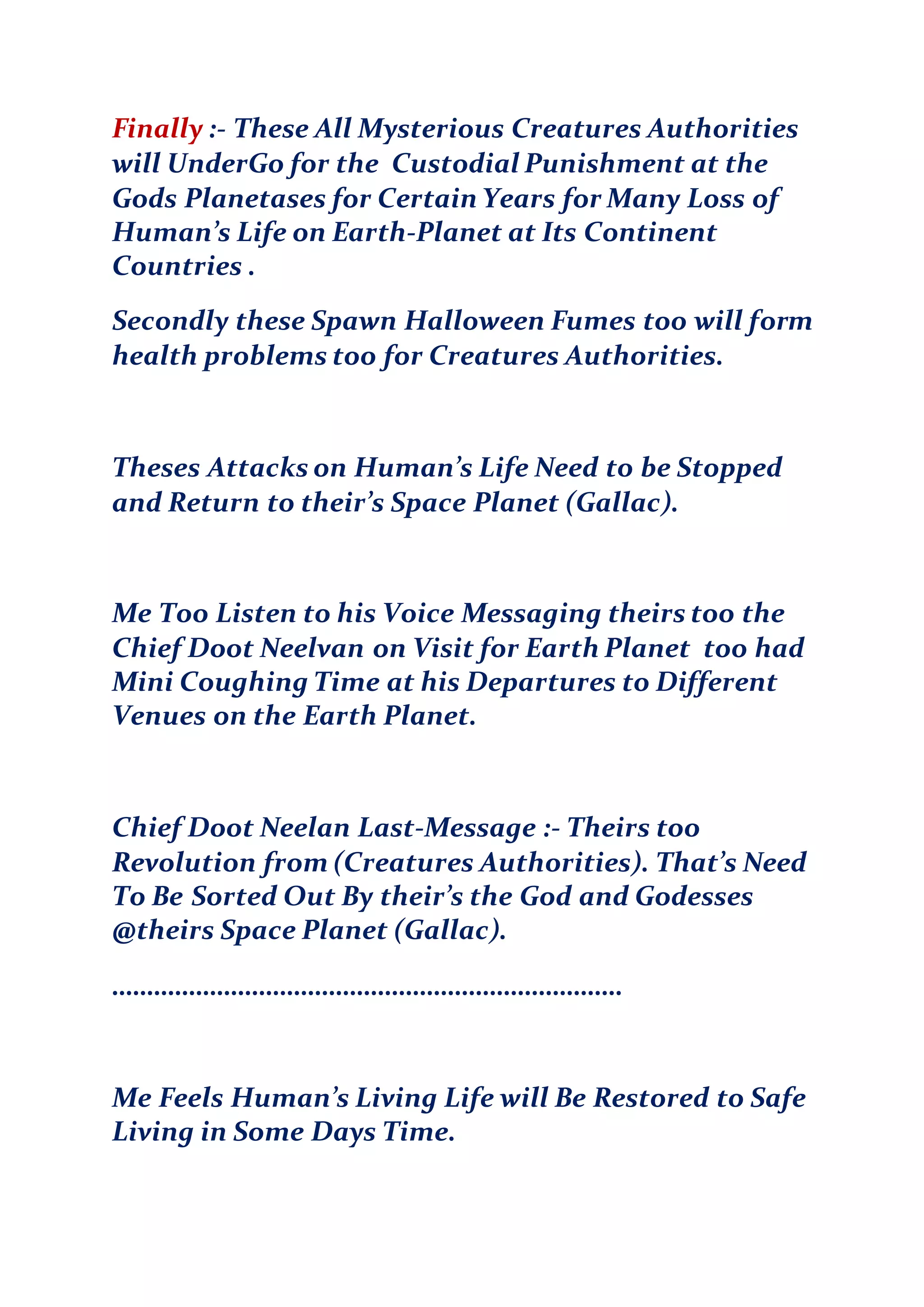 Finally :- These All Mysterious Creatures Authorities
will UnderGo for the Custodial Punishment at the
Gods Planetases for Certain Years for Many Loss of
Human’s Life on Earth-Planet at Its Continent
Countries .
Secondly these Spawn Halloween Fumes too will form
health problems too for Creatures Authorities.
Theses Attacks on Human’s Life Need to be Stopped
and Return to their’s Space Planet (Gallac).
Me Too Listen to his Voice Messaging theirs too the
Chief Doot Neelvan on Visit for Earth Planet too had
Mini Coughing Time at his Departures to Different
Venues on the Earth Planet.
Chief Doot Neelan Last-Message :- Theirs too
Revolution from (Creatures Authorities). That’s Need
To Be Sorted Out By their’s the God and Godesses
@theirs Space Planet (Gallac).
……………………………………………………………….
Me Feels Human’s Living Life will Be Restored to Safe
Living in Some Days Time.
 