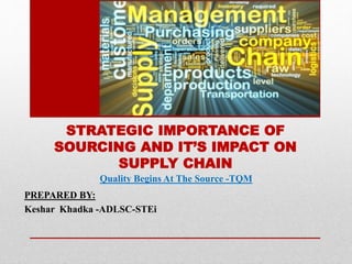 STRATEGIC IMPORTANCE OF
SOURCING AND IT’S IMPACT ON
SUPPLY CHAIN
PREPARED BY:
Keshar Khadka -ADLSC-STEi
Quality Begins At The Source -TQM
 