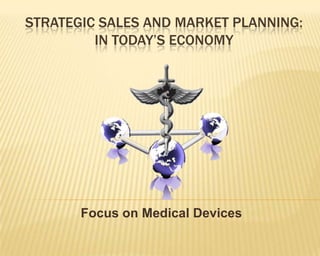 STRATEGIC SALES AND MARKET PLANNING:
         IN TODAY’S ECONOMY




       Focus on Medical Devices
 